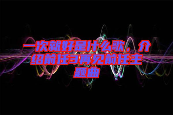 一次就好是什么歌，介紹前任3再見前任主題曲