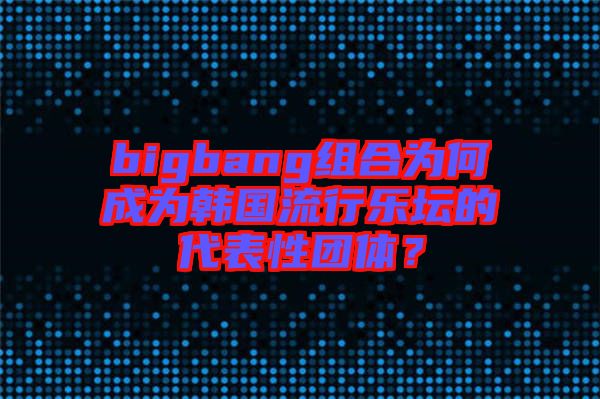 bigbang組合為何成為韓國流行樂壇的代表性團體？