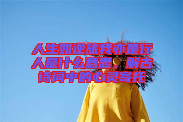 人生如逆旅我亦是行人是什么意思，解古詩詞中的心靈寄托