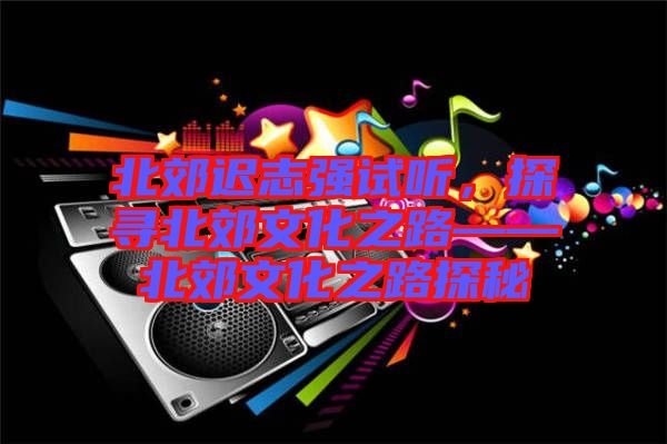 北郊遲志強試聽，探尋北郊文化之路——北郊文化之路探秘