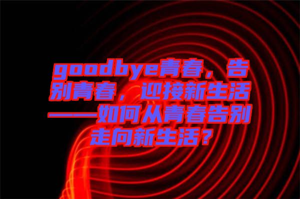 goodbye青春，告別青春，迎接新生活——如何從青春告別走向新生活？