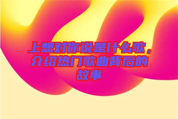 上想對你說是什么歌，介紹熱門歌曲背后的故事