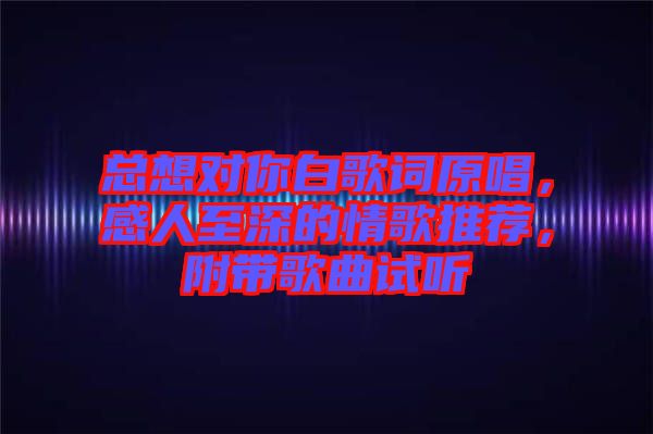 總想對你白歌詞原唱，感人至深的情歌推薦，附帶歌曲試聽