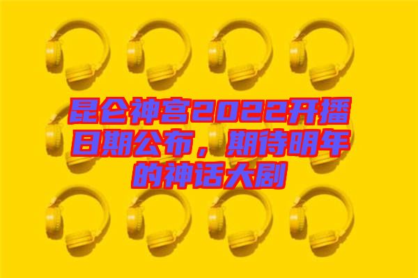 昆侖神宮2022開播日期公布，期待明年的神話大劇