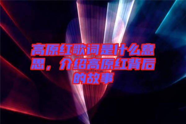 高原紅歌詞是什么意思，介紹高原紅背后的故事