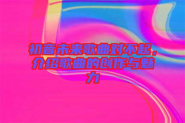 初音未來歌曲對不起，介紹歌曲的創作與魅力