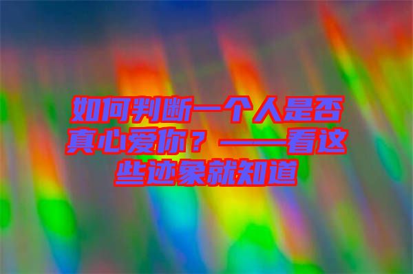 如何判斷一個(gè)人是否真心愛(ài)你？——看這些跡象就知道