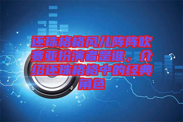 還珠格格風兒陣陣吹賽亞扮演者是誰，介紹還珠格格中的經典角色