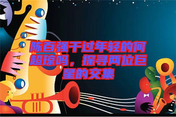 陳百?gòu)?qiáng)干過年輕的何超瓊嗎，探尋兩位巨星的交集