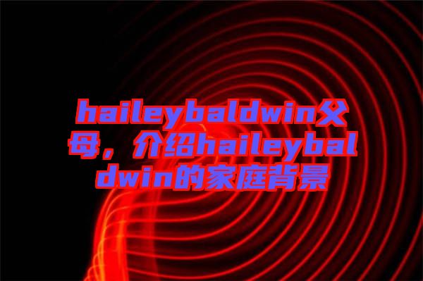 haileybaldwin父母，介紹haileybaldwin的家庭背景