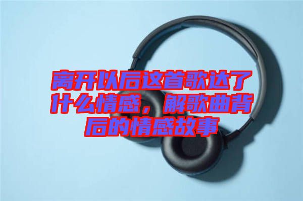 離開以后這首歌達了什么情感，解歌曲背后的情感故事