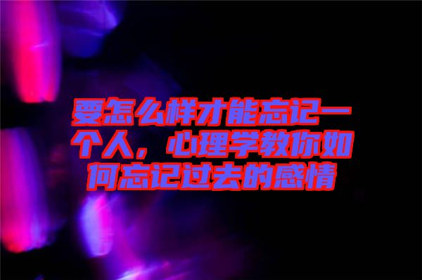 要怎么樣才能忘記一個人，心理學教你如何忘記過去的感情