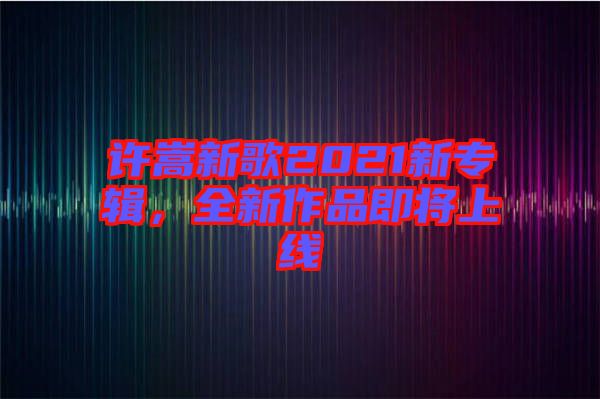 許嵩新歌2021新專(zhuān)輯，全新作品即將上線