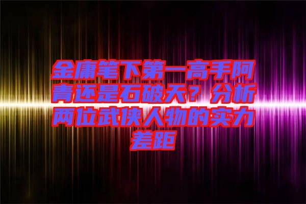 金庸筆下第一高手阿青還是石破天？分析兩位武俠人物的實力差距