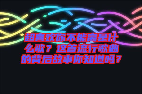 超喜歡你不能離是什么歌？這首流行歌曲的背后故事你知道嗎？