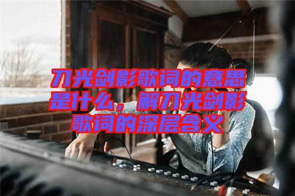 刀光劍影歌詞的意思是什么，解刀光劍影歌詞的深層含義