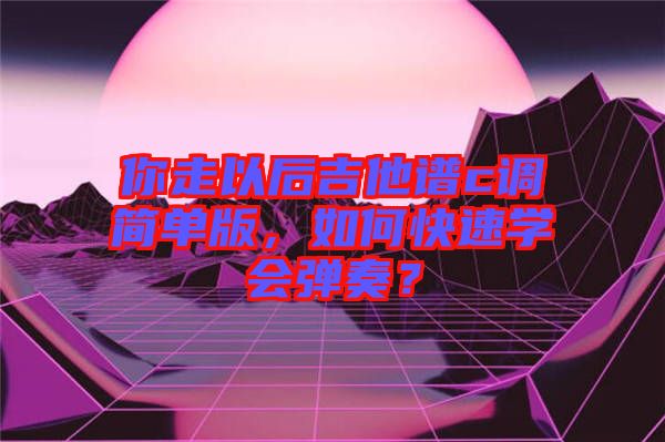 你走以后吉他譜c調簡單版，如何快速學會彈奏？