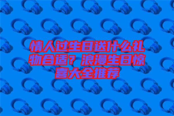 情人過生日送什么禮物合適？浪漫生日驚喜大全推薦