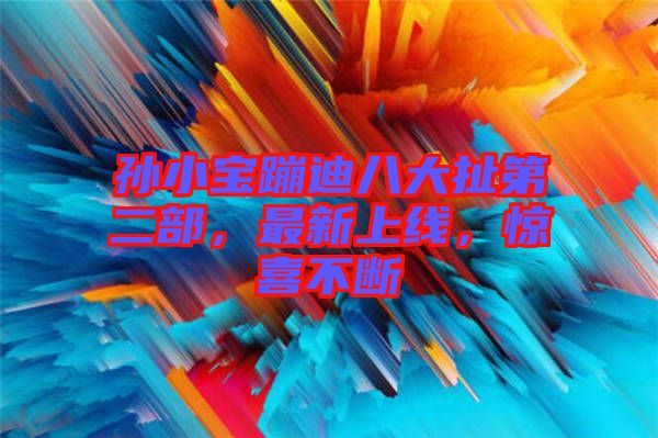 孫小寶蹦迪八大扯第二部，最新上線，驚喜不斷