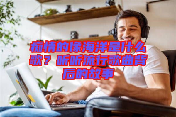 癡情的像海洋是什么歌？聽聽流行歌曲背后的故事