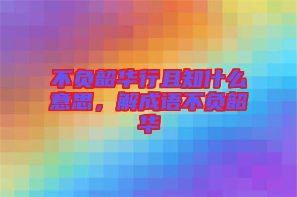 不負韶華行且知什么意思，解成語不負韶華