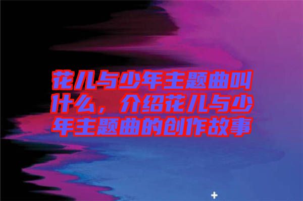 花兒與少年主題曲叫什么，介紹花兒與少年主題曲的創作故事