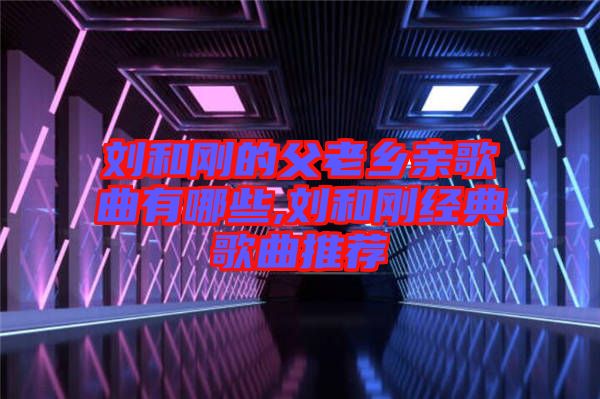 劉和剛的父老鄉親歌曲有哪些,劉和剛經典歌曲推薦