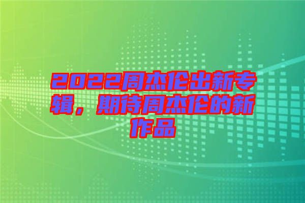 2022周杰倫出新專(zhuān)輯，期待周杰倫的新作品