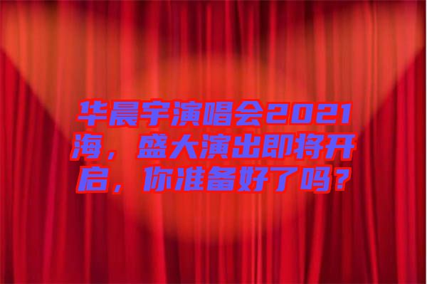 華晨宇演唱會2021海，盛大演出即將開啟，你準(zhǔn)備好了嗎？