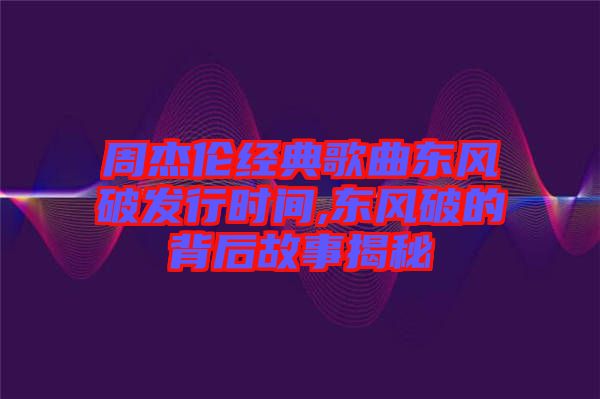 周杰倫經典歌曲東風破發行時間,東風破的背后故事揭秘