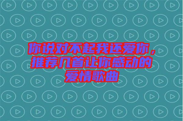 你說對不起我還愛你，推薦幾首讓你感動的愛情歌曲