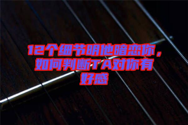 12個細節明他暗戀你，如何判斷TA對你有好感