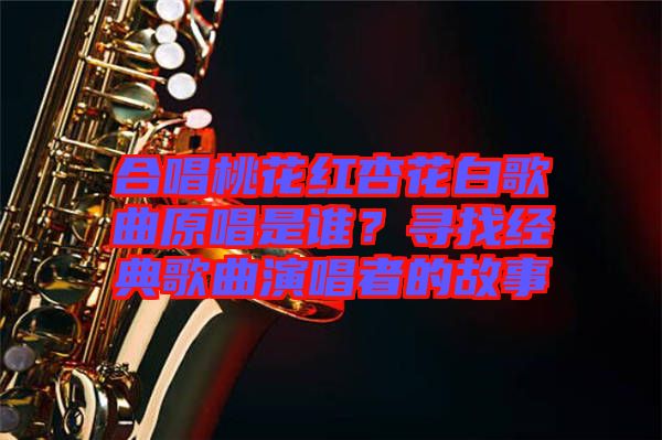 合唱桃花紅杏花白歌曲原唱是誰？尋找經典歌曲演唱者的故事