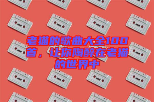 老貓的歌曲大全100首，讓你陶醉在老貓的世界中