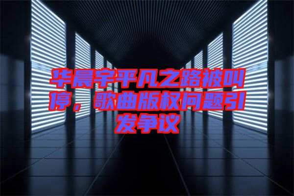 華晨宇平凡之路被叫停，歌曲版權問題引發(fā)爭議