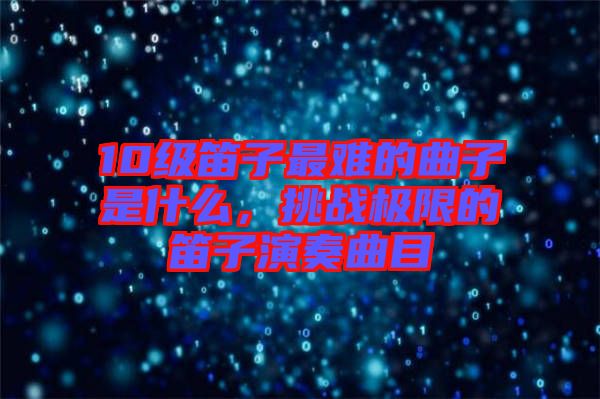 10級笛子最難的曲子是什么，挑戰極限的笛子演奏曲目