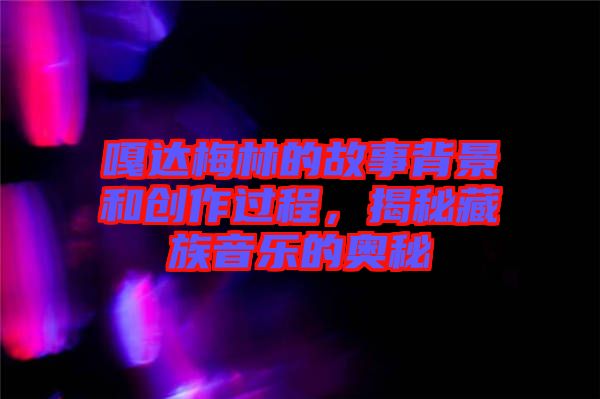 嘎達梅林的故事背景和創作過程，揭秘藏族音樂的奧秘