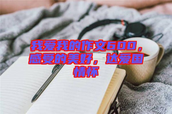 我愛我的作文600，感受的美好，達愛國情懷