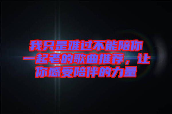 我只是難過不能陪你一起老的歌曲推薦，讓你感受陪伴的力量