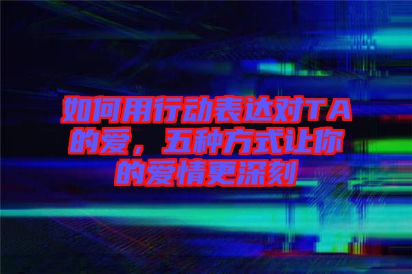 如何用行動表達(dá)對TA的愛，五種方式讓你的愛情更深刻