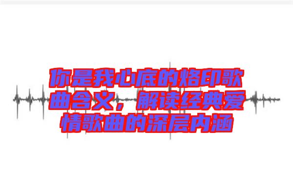 你是我心底的烙印歌曲含義，解讀經典愛情歌曲的深層內涵