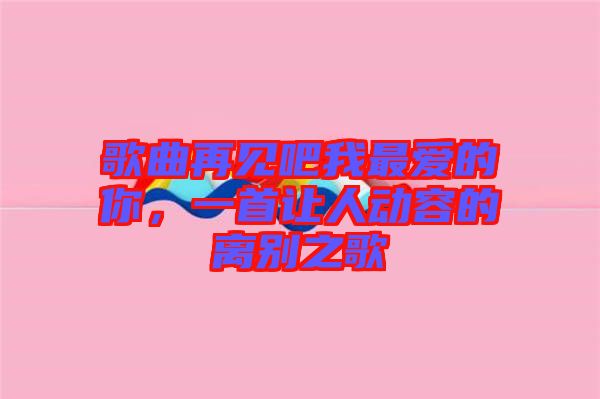 歌曲再見(jiàn)吧我最愛(ài)的你，一首讓人動(dòng)容的離別之歌