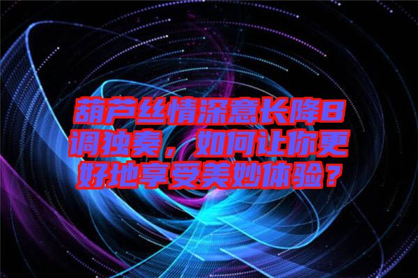 葫蘆絲情深意長降B調獨奏，如何讓你更好地享受美妙體驗？