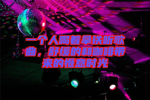 一個人喝著拿鐵聽歌曲，舒緩的和咖啡帶來的愜意時光