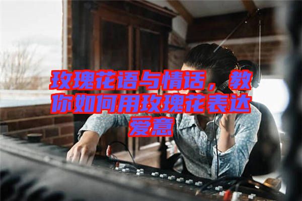 玫瑰花語與情話，教你如何用玫瑰花表達愛意