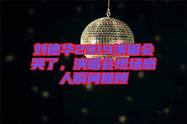 劉德華2019演唱會(huì)哭了，演唱會(huì)現(xiàn)場(chǎng)感人瞬間回顧