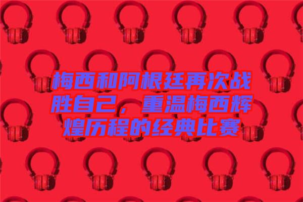 梅西和阿根廷再次戰勝自己，重溫梅西輝煌歷程的經典比賽