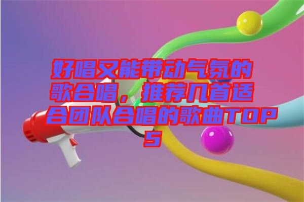 好唱又能帶動氣氛的歌合唱，推薦幾首適合團隊合唱的歌曲TOP5