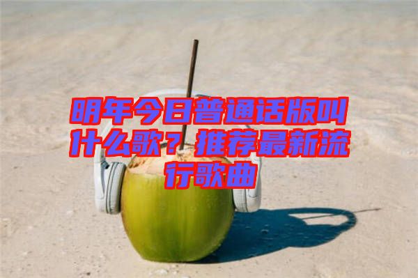 明年今日普通話版叫什么歌？推薦最新流行歌曲