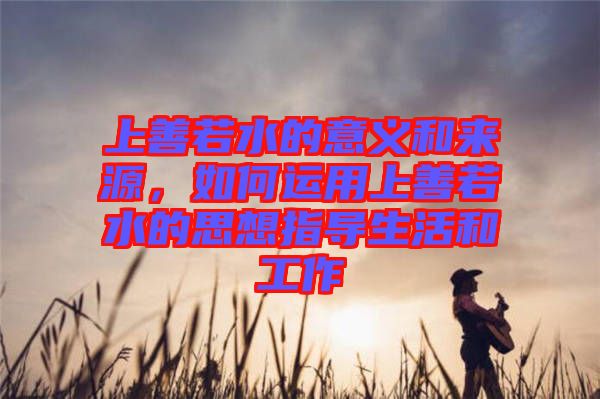 上善若水的意義和來(lái)源，如何運(yùn)用上善若水的思想指導(dǎo)生活和工作